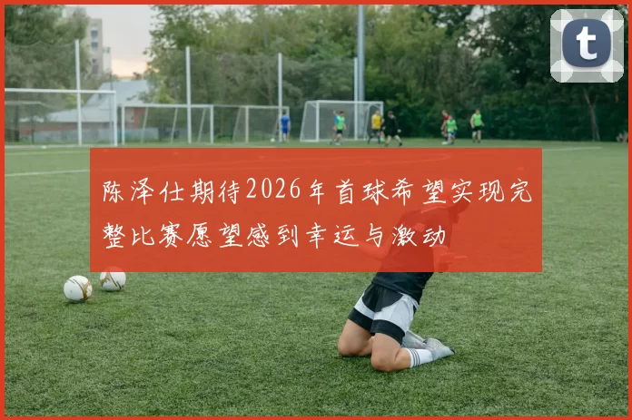 陈泽仕期待2026年首球希望实现完整比赛愿望感到幸运与激动
