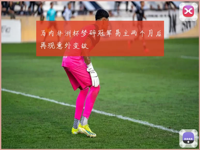 马内非洲杯梦碎冠军易主两个月后再现意外变故