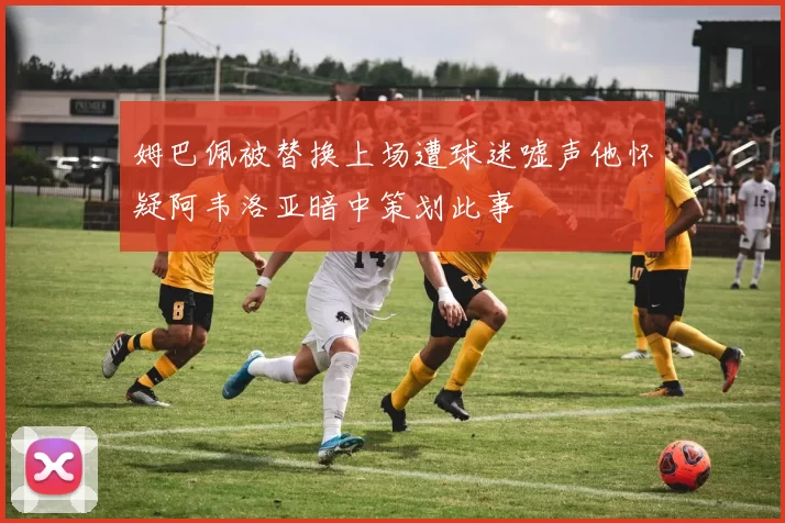 姆巴佩被替换上场遭球迷嘘声他怀疑阿韦洛亚暗中策划此事