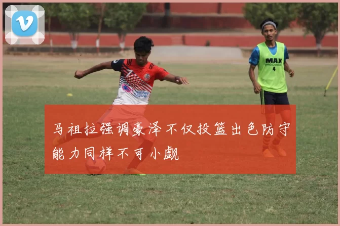 马祖拉强调豪泽不仅投篮出色防守能力同样不可小觑