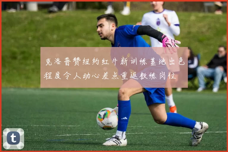 克洛普赞纽约红牛新训练基地出色程度令人动心差点重返教练岗位