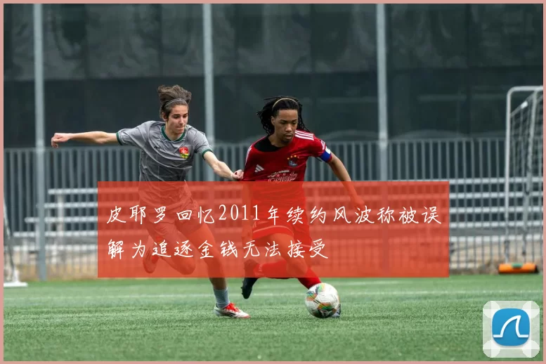 皮耶罗回忆2011年续约风波称被误解为追逐金钱无法接受