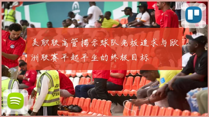 美职联高管揭示球队老板追求与欧洲联赛平起平坐的终极目标