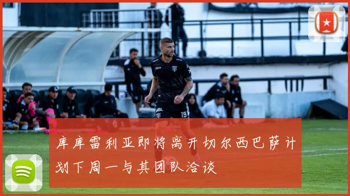 库库雷利亚即将离开切尔西巴萨计划下周一与其团队洽谈