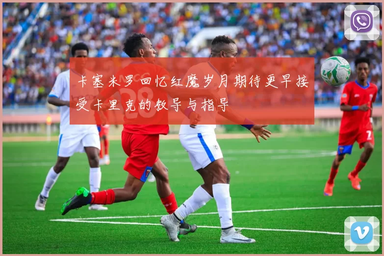 卡塞米罗回忆红魔岁月期待更早接受卡里克的教导与指导