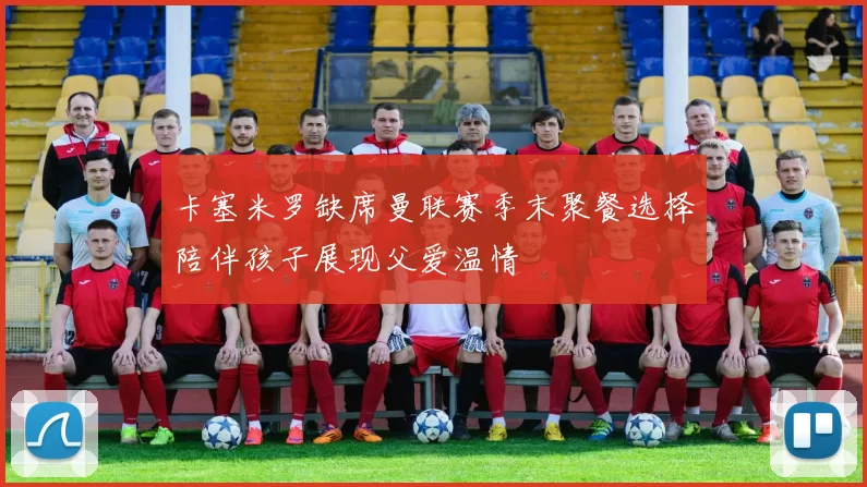 卡塞米罗缺席曼联赛季末聚餐选择陪伴孩子展现父爱温情